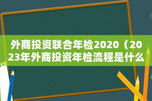 外商投資聯(lián)合年檢2020（2023年外商投資年檢流程是什么呢）