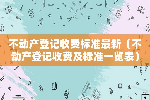 不動產(chǎn)登記收費標準最新（不動產(chǎn)登記收費及標準一覽表）