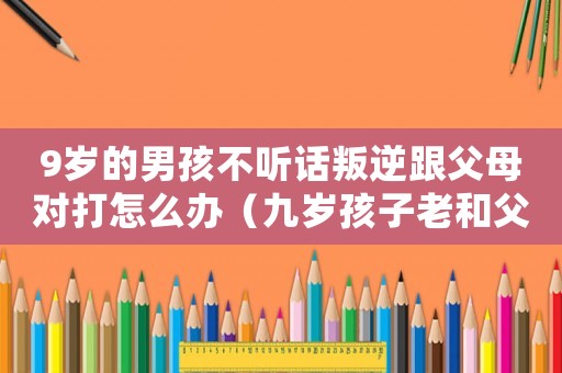 9歲的男孩不聽話叛逆跟父母對打怎么辦（九歲孩子老和父母犟嘴怎么辦）