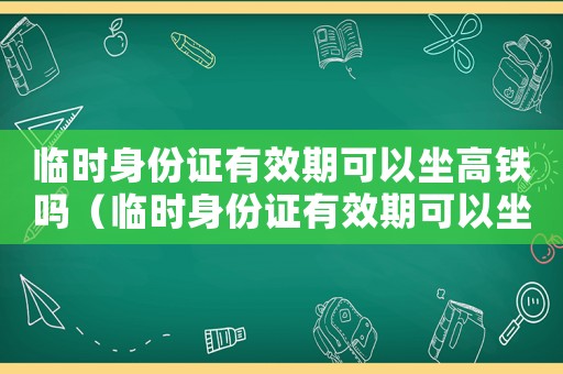 臨時(shí)身份證有效期可以坐高鐵嗎（臨時(shí)身份證有效期可以坐高鐵嗎）