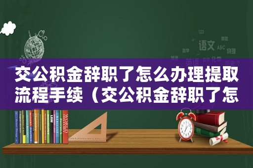 交公積金辭職了怎么辦理提取流程手續(xù)（交公積金辭職了怎么辦理提取流程）