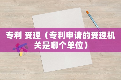 專利 受理（專利申請(qǐng)的受理機(jī)關(guān)是哪個(gè)單位）