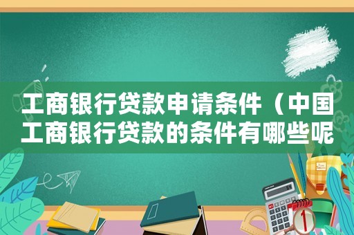 工商銀行貸款申請條件（中國工商銀行貸款的條件有哪些呢）