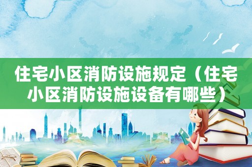 住宅小區(qū)消防設(shè)施規(guī)定（住宅小區(qū)消防設(shè)施設(shè)備有哪些）