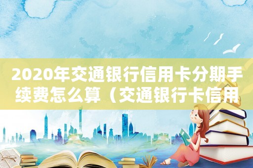 2020年交通銀行信用卡分期手續(xù)費怎么算（交通銀行卡信用卡分期手續(xù)費）