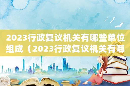 2023行政復(fù)議機關(guān)有哪些單位組成（2023行政復(fù)議機關(guān)有哪些單位）