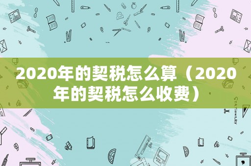 2020年的契稅怎么算（2020年的契稅怎么收費(fèi)）