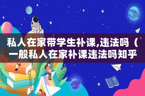 私人在家?guī)W(xué)生補課,違法嗎（一般私人在家補課違法嗎知乎）
