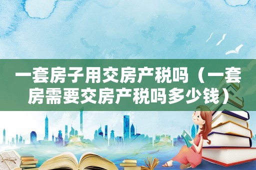 一套房子用交房產(chǎn)稅嗎（一套房需要交房產(chǎn)稅嗎多少錢）
