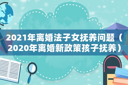 2021年離婚法子女撫養(yǎng)問題（2020年離婚新政策孩子撫養(yǎng)）