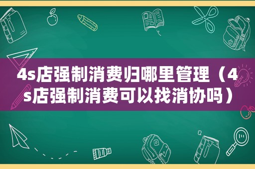 4s店強制消費歸哪里管理（4s店強制消費可以找消協(xié)嗎）