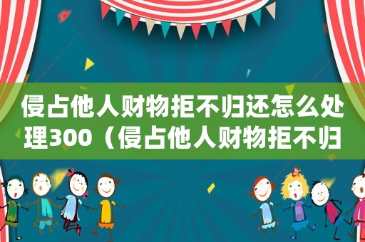 侵占他人財(cái)物拒不歸還怎么處理300（侵占他人財(cái)物拒不歸還怎么處理）