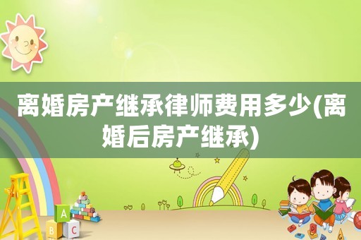 離婚房產(chǎn)繼承律師費用多少(離婚后房產(chǎn)繼承)