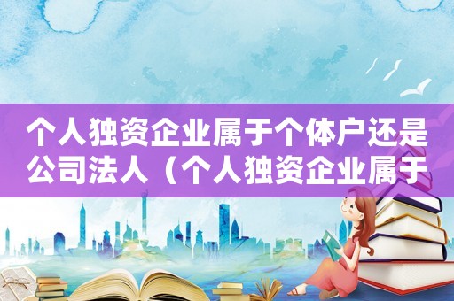 個(gè)人獨(dú)資企業(yè)屬于個(gè)體戶還是公司法人（個(gè)人獨(dú)資企業(yè)屬于個(gè)體戶還是公司）