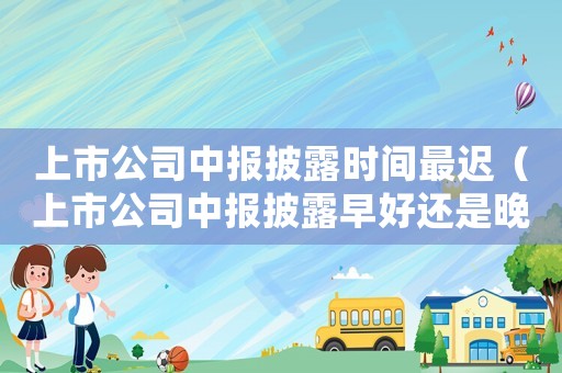 上市公司中報(bào)披露時(shí)間最遲（上市公司中報(bào)披露早好還是晚好）