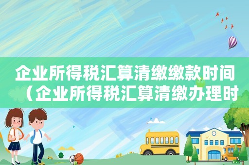 企業(yè)所得稅匯算清繳繳款時(shí)間（企業(yè)所得稅匯算清繳辦理時(shí)間）