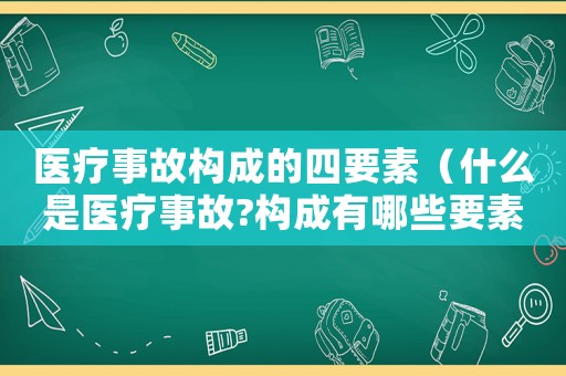 醫(yī)療事故構(gòu)成的四要素（什么是醫(yī)療事故?構(gòu)成有哪些要素?）
