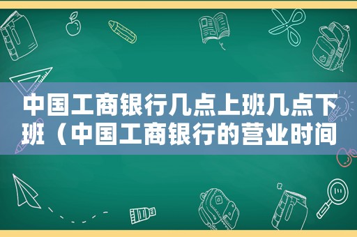 中國(guó)工商銀行幾點(diǎn)上班幾點(diǎn)下班（中國(guó)工商銀行的營(yíng)業(yè)時(shí)間是幾點(diǎn)到幾點(diǎn)）