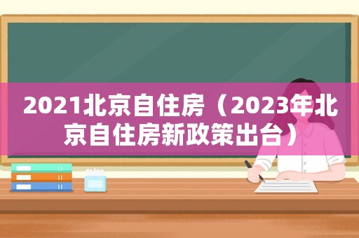 2021北京自住房（2023年北京自住房新政策出臺(tái)）