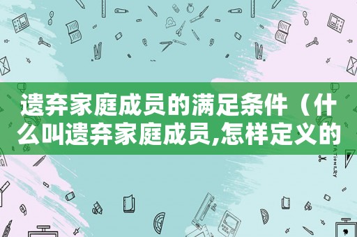 遺棄家庭成員的滿足條件（什么叫遺棄家庭成員,怎樣定義的）