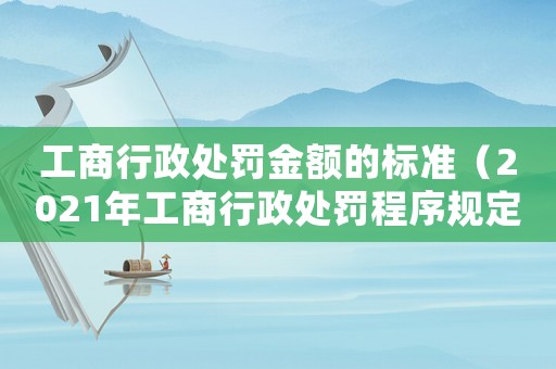 工商行政處罰金額的標準（2021年工商行政處罰程序規(guī)定最新）