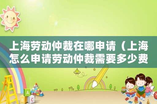上海勞動(dòng)仲裁在哪申請(qǐng)（上海怎么申請(qǐng)勞動(dòng)仲裁需要多少費(fèi)用）