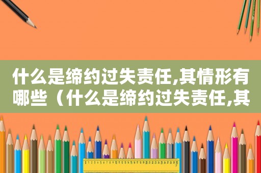 什么是締約過失責(zé)任,其情形有哪些（什么是締約過失責(zé)任,其情形有哪些）