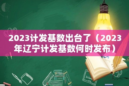 2023計(jì)發(fā)基數(shù)出臺(tái)了（2023年遼寧計(jì)發(fā)基數(shù)何時(shí)發(fā)布）