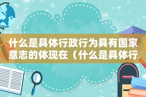 什么是具體行政行為具有國家意志的體現(xiàn)在（什么是具體行政行為具有國家意志的體現(xiàn)）