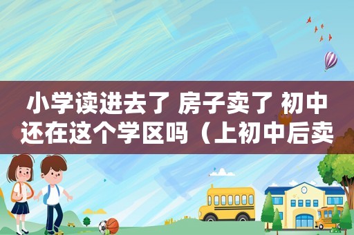 小學(xué)讀進(jìn)去了 房子賣了 初中還在這個(gè)學(xué)區(qū)嗎（上初中后賣掉學(xué)區(qū)房會(huì)影響配額嗎）