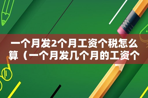 一個(gè)月發(fā)2個(gè)月工資個(gè)稅怎么算（一個(gè)月發(fā)幾個(gè)月的工資個(gè)稅怎么計(jì)算）