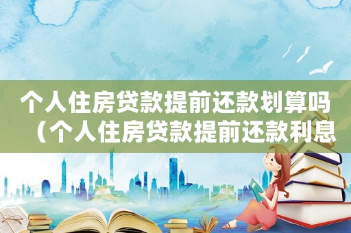 個人住房貸款提前還款劃算嗎（個人住房貸款提前還款利息怎么算）