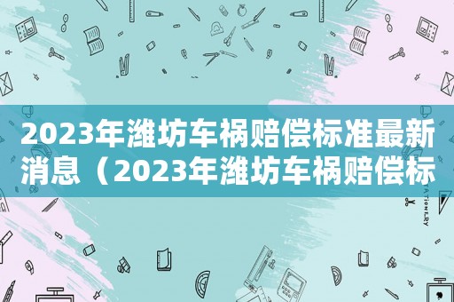 2023年濰坊車禍賠償標(biāo)準(zhǔn)最新消息（2023年濰坊車禍賠償標(biāo)準(zhǔn)最新）