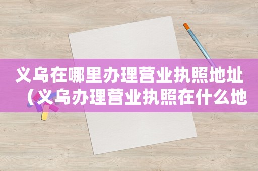 義烏在哪里辦理營(yíng)業(yè)執(zhí)照地址（義烏辦理營(yíng)業(yè)執(zhí)照在什么地方辦理手續(xù)）
