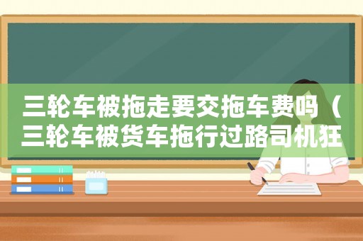 三輪車被拖走要交拖車費(fèi)嗎（三輪車被貨車拖行過路司機(jī)狂追救人）
