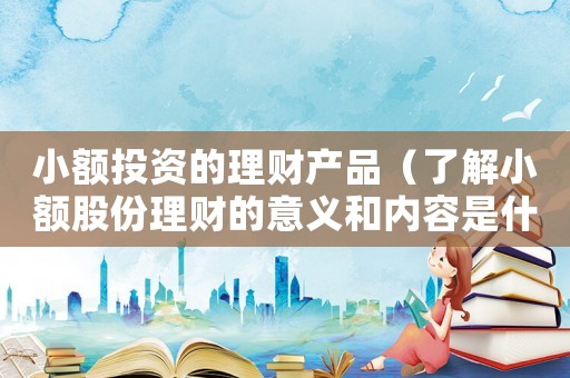 小額投資的理財(cái)產(chǎn)品（了解小額股份理財(cái)?shù)囊饬x和內(nèi)容是什么）