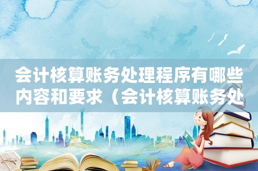 會(huì)計(jì)核算賬務(wù)處理程序有哪些內(nèi)容和要求（會(huì)計(jì)核算賬務(wù)處理程序有哪些內(nèi)容）