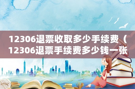 12306退票收取多少手續(xù)費(fèi)（12306退票手續(xù)費(fèi)多少錢一張）