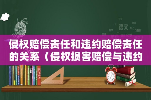 侵權(quán)賠償責(zé)任和違約賠償責(zé)任的關(guān)系（侵權(quán)損害賠償與違約損害賠償?shù)膮^(qū)別）