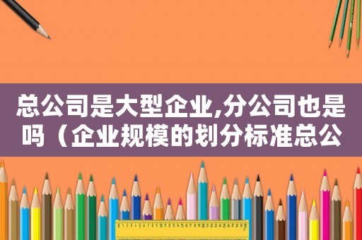 總公司是大型企業(yè),分公司也是嗎（企業(yè)規(guī)模的劃分標(biāo)準(zhǔn)總公司和分公司）
