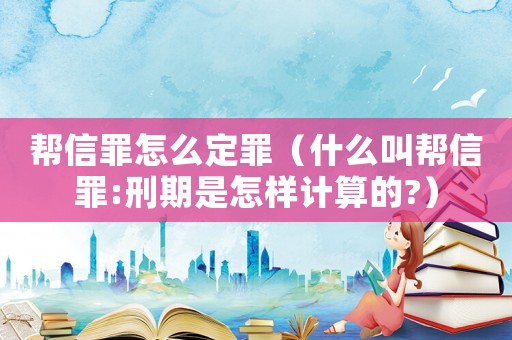 幫信罪怎么定罪（什么叫幫信罪:刑期是怎樣計(jì)算的?）