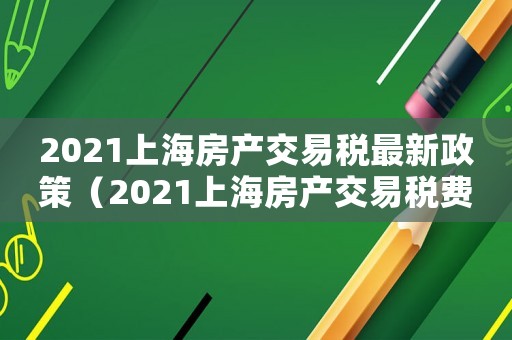 2021上海房產(chǎn)交易稅最新政策（2021上海房產(chǎn)交易稅費(fèi)一覽表）
