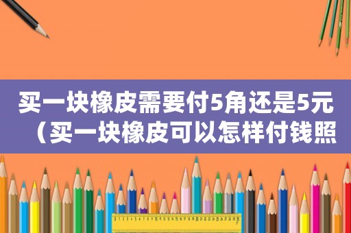 買一塊橡皮需要付5角還是5元（買一塊橡皮可以怎樣付錢照樣子完成表格）