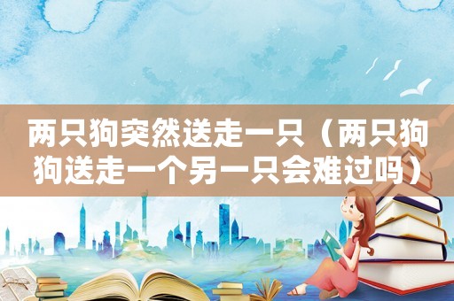 兩只狗突然送走一只（兩只狗狗送走一個(gè)另一只會(huì)難過(guò)嗎）