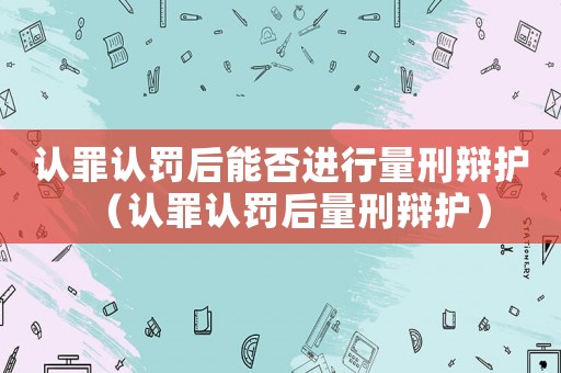認(rèn)罪認(rèn)罰后能否進(jìn)行量刑辯護(hù)（認(rèn)罪認(rèn)罰后量刑辯護(hù)）