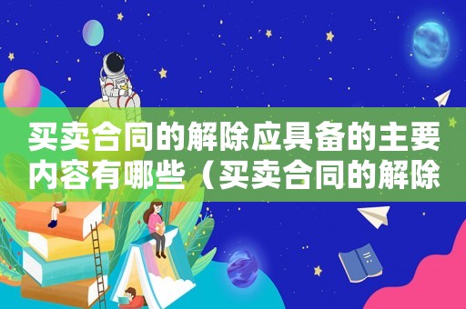 買賣合同的解除應(yīng)具備的主要內(nèi)容有哪些（買賣合同的解除應(yīng)具備的主要內(nèi)容）