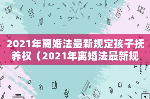 2021年離婚法最新規(guī)定孩子撫養(yǎng)權(quán)（2021年離婚法最新規(guī)定孩子撫養(yǎng)費(fèi)）