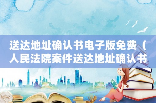 送達地址確認(rèn)書電子版免費（人民法院案件送達地址確認(rèn)書電子版）