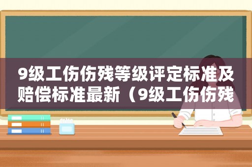 9級工傷傷殘等級評定標(biāo)準(zhǔn)及賠償標(biāo)準(zhǔn)最新（9級工傷傷殘等級評定標(biāo)準(zhǔn)及賠償標(biāo)準(zhǔn)）