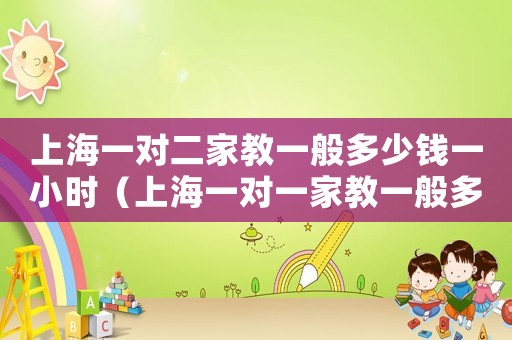 上海一對(duì)二家教一般多少錢一小時(shí)（上海一對(duì)一家教一般多少錢一小時(shí)）